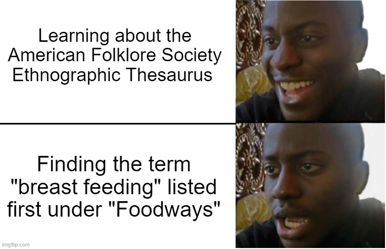 The four-panel meme depicts two close ups of the changing facial expressions of a young man on the right side of the image and text paired with the expressions on the left side. In the top half of the image, the person looks excited toward a text that reads “Learning about the American Folklore Society Ethnographic Thesaurus.” On the bottom, the person looks confused/disappointed, toward text that reads “Finding the term ‘breastfeeding’ listed first under ‘foodways’”