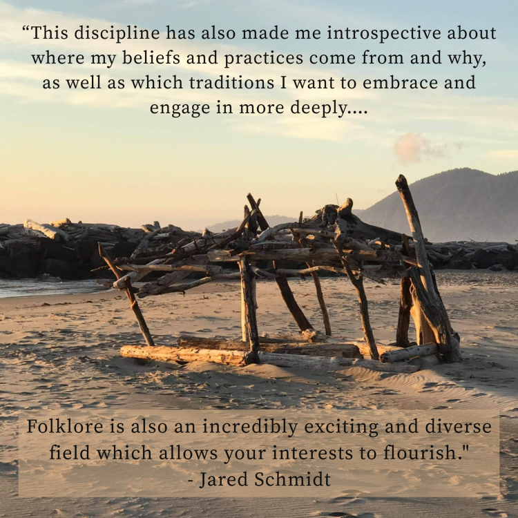 an image of a driftwood house on a Sandy Oregon beach. Text on the image reads “This discipline has also made me introspective about where my beliefs and practices come from and why, as well as which traditions I want to embrace and engage in more deeply. Folklore is also an incredibly exciting and diverse field which allows your interests to flourish. - Dr. Jared Schmidt”