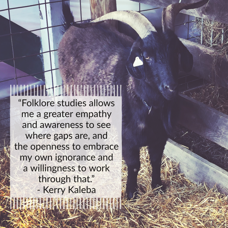 Black text with a white background on the image reads “Folklore studies allows me a greater empathy and awareness to see where gaps are, and the openness to embrace my own ignorance and a willingness to work through that. - Kerry Kaleba.” The background image is of a black goat standing on top of a pile of hay.